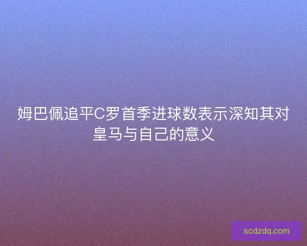 姆巴佩追平C罗首季进球数表示深知其对皇马与自己的意义
