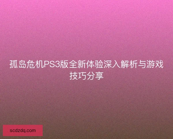 孤岛危机PS3版全新体验深入解析与游戏技巧分享