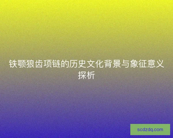 铁颚狼齿项链的历史文化背景与象征意义探析