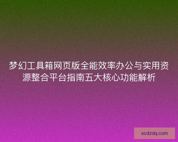 梦幻工具箱网页版全能效率办公与实用资源整合平台指南五大核心功能解析