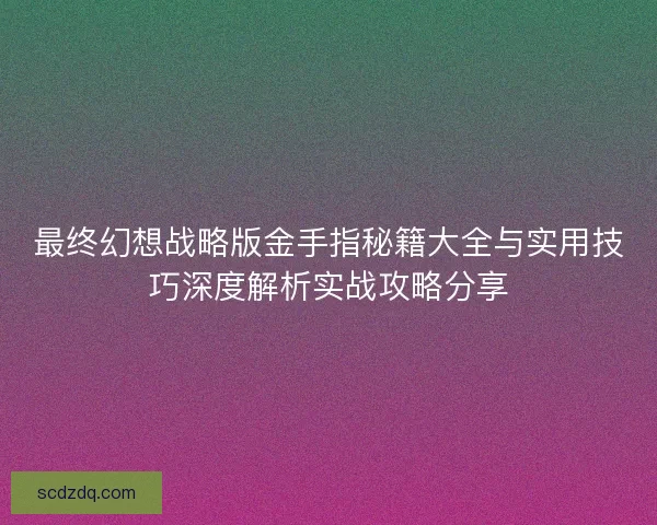 最终幻想战略版金手指秘籍大全与实用技巧深度解析实战攻略分享