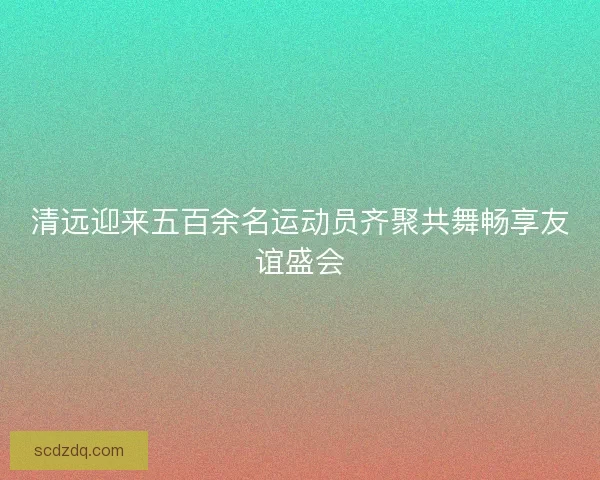 清远迎来五百余名运动员齐聚共舞畅享友谊盛会